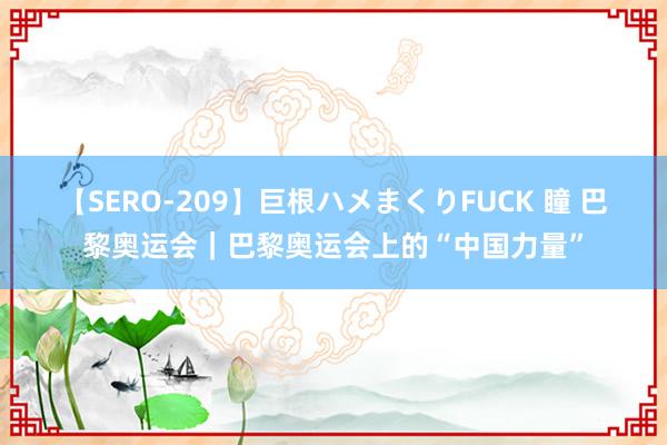 【SERO-209】巨根ハメまくりFUCK 瞳 巴黎奥运会｜巴黎奥运会上的“中国力量”