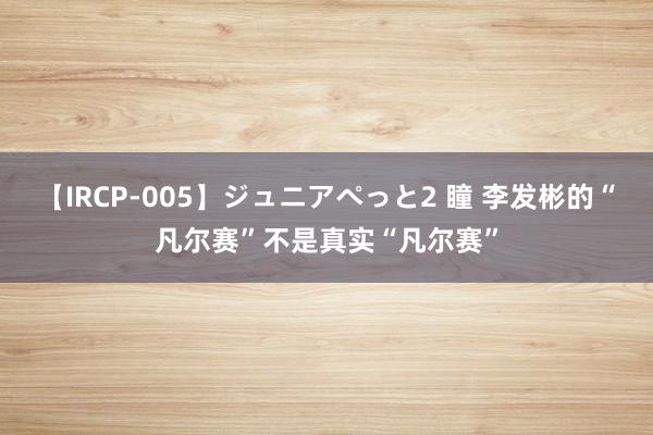 【IRCP-005】ジュニアぺっと2 瞳 李发彬的“凡尔赛”不是真实“凡尔赛”