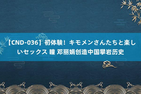 【CND-036】初体験！キモメンさんたちと楽しいセックス 瞳 邓丽娟创造中国攀岩历史