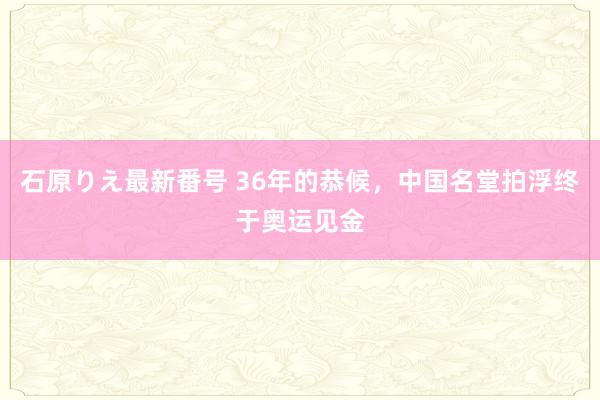 石原りえ最新番号 36年的恭候，中国名堂拍浮终于奥运见金