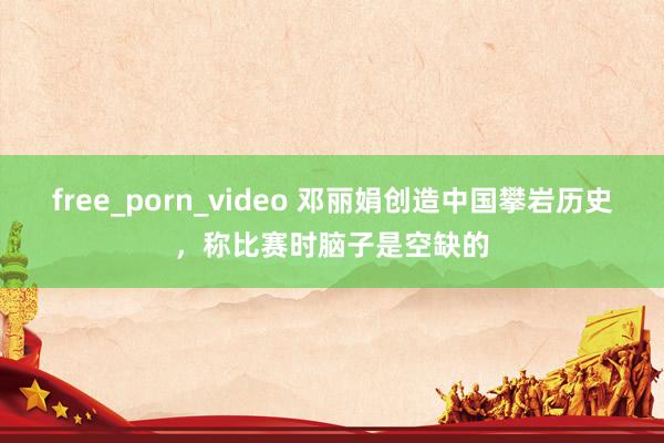 free_porn_video 邓丽娟创造中国攀岩历史，称比赛时脑子是空缺的