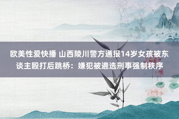 欧美性爱快播 山西陵川警方通报14岁女孩被东谈主殴打后跳桥：嫌犯被遴选刑事强制秩序