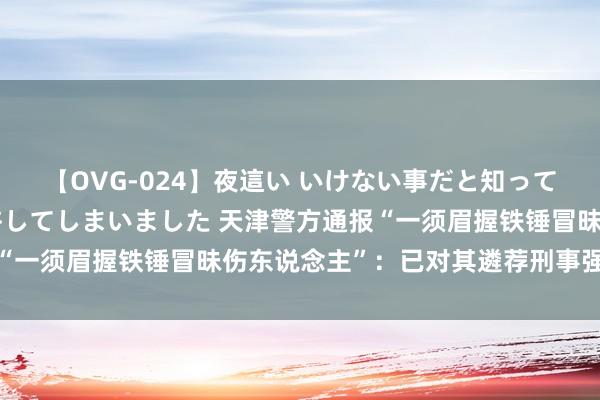 【OVG-024】夜這い いけない事だと知っていたけど生中出しまで許してしまいました 天津警方通报“一须眉握铁锤冒昧伤东说念主”：已对其遴荐刑事强制设施