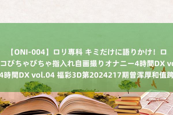 【ONI-004】ロリ専科 キミだけに語りかけ！ロリっ娘20人！オマ●コぴちゃぴちゃ指入れ自画撮りオナニー4時間DX vol.04 福彩3D第2024217期曾浑厚和值跨度字谜