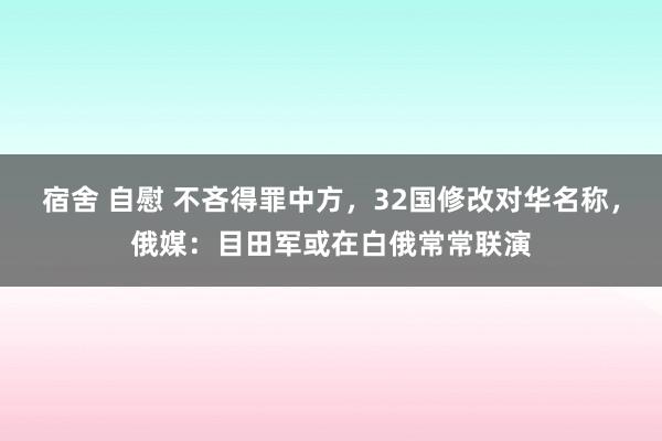 宿舍 自慰 不吝得罪中方，32国修改对华名称，俄媒：目田军或在白俄常常联演