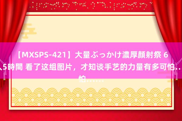 【MXSPS-421】大量ぶっかけ濃厚顔射祭 60人5時間 看了这组图片，才知谈手艺的力量有多可怕……