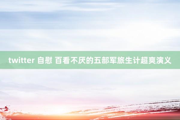 twitter 自慰 百看不厌的五部军旅生计超爽演义