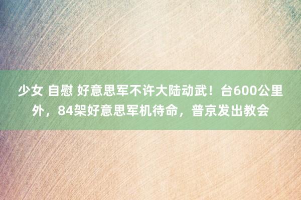 少女 自慰 好意思军不许大陆动武！台600公里外，84架好意思军机待命，普京发出教会