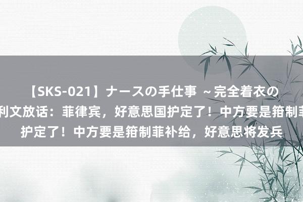 【SKS-021】ナースの手仕事 ～完全着衣のこだわり手コキ～ 沙利文放话：菲律宾，好意思国护定了！中方要是箝制菲补给，好意思将发兵