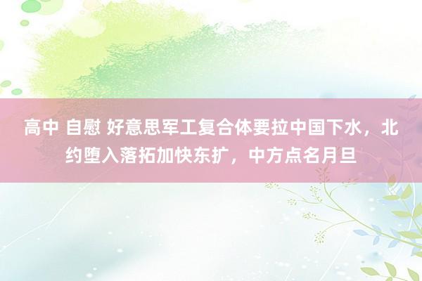 高中 自慰 好意思军工复合体要拉中国下水，北约堕入落拓加快东扩，中方点名月旦