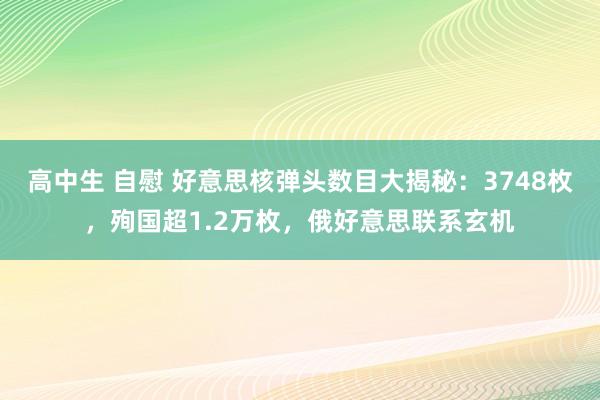 高中生 自慰 好意思核弹头数目大揭秘：3748枚，殉国超1.2万枚，俄好意思联系玄机