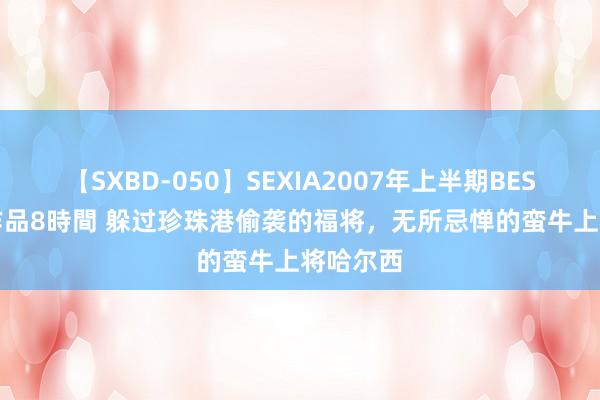 【SXBD-050】SEXIA2007年上半期BEST 全35作品8時間 躲过珍珠港偷袭的福将，无所忌惮的蛮牛上将哈尔西