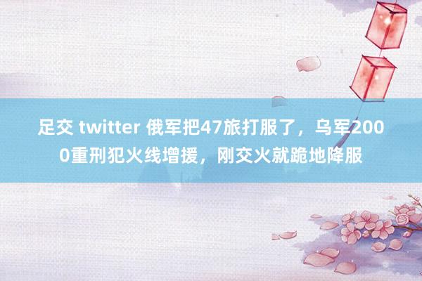 足交 twitter 俄军把47旅打服了，乌军2000重刑犯火线增援，刚交火就跪地降服