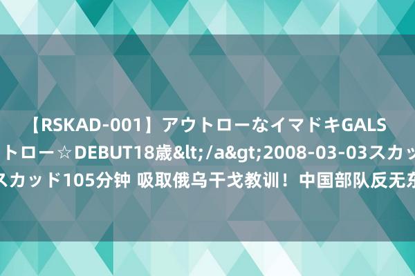 【RSKAD-001】アウトローなイマドキGALS 平成生まれ アウトロー☆DEBUT18歳</a>2008-03-03スカッド&$スカッド105分钟 吸取俄乌干戈教训！中国部队反无东谈主机本质曝光！实战才气颤动公开