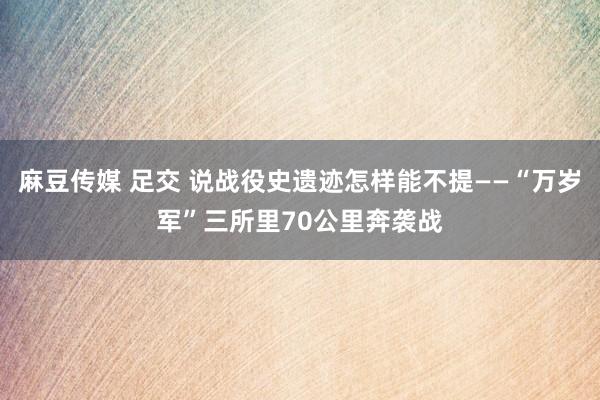 麻豆传媒 足交 说战役史遗迹怎样能不提——“万岁军”三所里70公里奔袭战