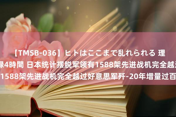 【TMSB-036】ヒトはここまで乱れられる 理性崩壊と豪快絶頂の記録4時間 日本统计摆脱军领有1588架先进战机完全越过好意思军歼-20年增量过百