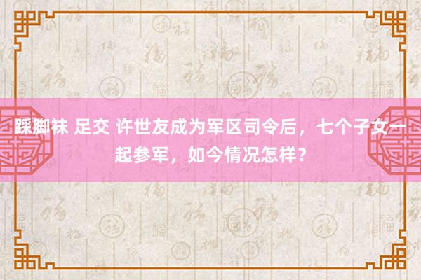 踩脚袜 足交 许世友成为军区司令后，七个子女一起参军，如今情况怎样？