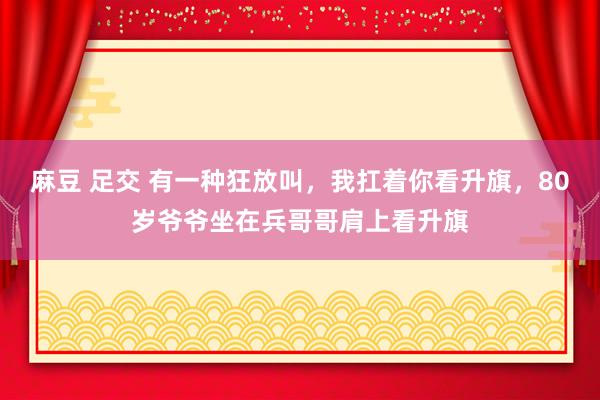 麻豆 足交 有一种狂放叫，我扛着你看升旗，80岁爷爷坐在兵哥哥肩上看升旗