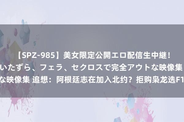 【SPZ-985】美女限定公開エロ配信生中継！素人娘、カップルたちがいたずら、フェラ、セクロスで完全アウトな映像集 追想：阿根廷志在加入北约？拒购枭龙选F16，支援乌克兰？