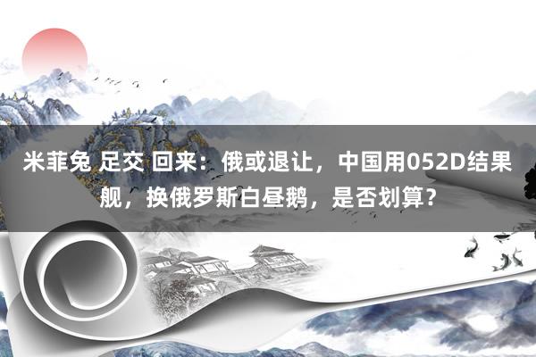 米菲兔 足交 回来：俄或退让，中国用052D结果舰，换俄罗斯白昼鹅，是否划算？