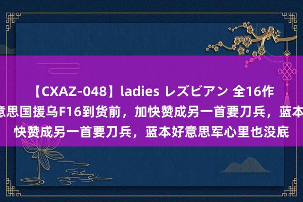 【CXAZ-048】ladies レズビアン 全16作品 PartIV 4時間 好意思国援乌F16到货前，加快赞成另一首要刀兵，蓝本好意思军心里也没底