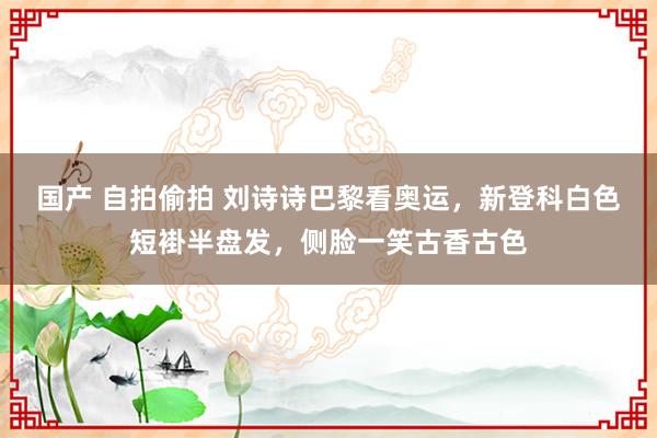 国产 自拍偷拍 刘诗诗巴黎看奥运，新登科白色短褂半盘发，侧脸一笑古香古色