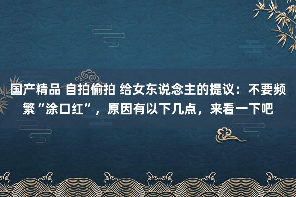 国产精品 自拍偷拍 给女东说念主的提议：不要频繁“涂口红”，原因有以下几点，来看一下吧