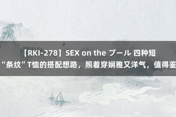 【RKI-278】SEX on the プール 四种短长“条纹”T恤的搭配想路，照着穿娴雅又洋气，值得鉴戒