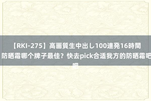 【RKI-275】高画質生中出し100連発16時間 防晒霜哪个牌子最佳？快去pick合适我方的防晒霜吧