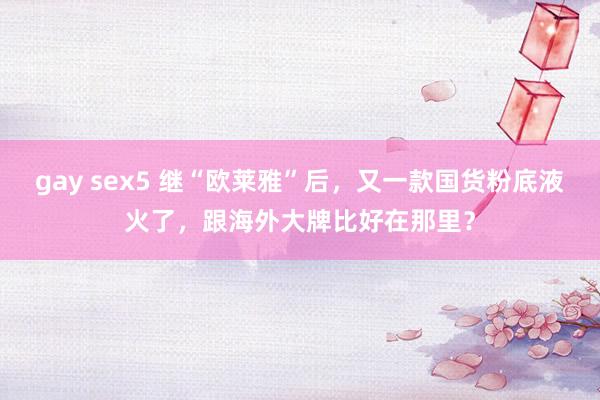 gay sex5 继“欧莱雅”后，又一款国货粉底液火了，跟海外大牌比好在那里？