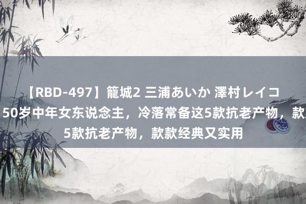 【RBD-497】籠城2 三浦あいか 澤村レイコ ASUKA 40、50岁中年女东说念主，冷落常备这5款抗老产物，款款经典又实用