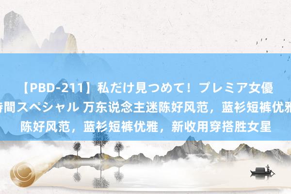 【PBD-211】私だけ見つめて！プレミア女優と主観でセックス8時間スペシャル 万东说念主迷陈好风范，蓝衫短裤优雅，新收用穿搭胜女星