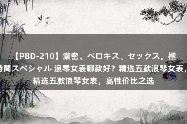 【PBD-210】濃密、ベロキス、セックス。極上接吻性交 8時間スペシャル 浪琴女表哪款好？精选五款浪琴女表，高性价比之选