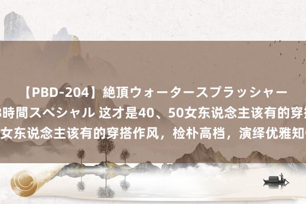 【PBD-204】絶頂ウォータースプラッシャー 放尿＆潮吹き大噴射8時間スペシャル 这才是40、50女东说念主该有的穿搭作风，检朴高档，演绎优雅知性魔力