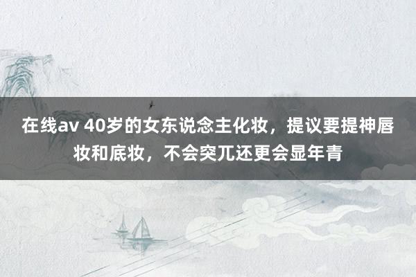 在线av 40岁的女东说念主化妆，提议要提神唇妆和底妆，不会突兀还更会显年青