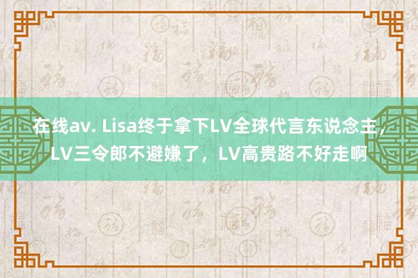 在线av. Lisa终于拿下LV全球代言东说念主，LV三令郎不避嫌了，LV高贵路不好走啊