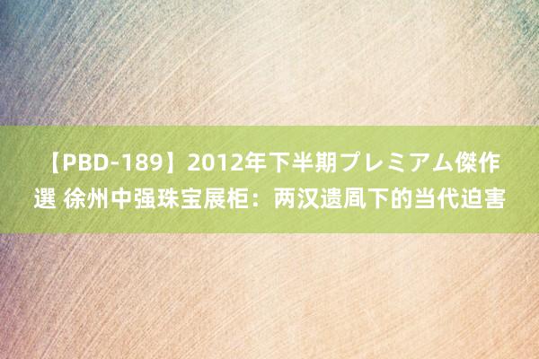 【PBD-189】2012年下半期プレミアム傑作選 徐州中强珠宝展柜：两汉遗凮下的当代迫害