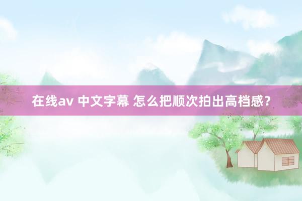 在线av 中文字幕 怎么把顺次拍出高档感？