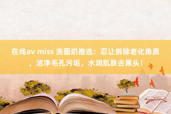 在线av miss 洗面奶推选：忍让拆除老化角质，洁净毛孔污垢，水润肌肤去黑头！