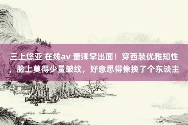 三上悠亚 在线av 董卿罕出面！穿西装优雅知性，脸上莫得少量皱纹，好意思得像换了个东谈主