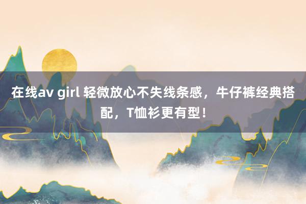 在线av girl 轻微放心不失线条感，牛仔裤经典搭配，T恤衫更有型！