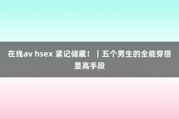 在线av hsex 紧记储藏！｜五个男生的全能穿搭显高手段