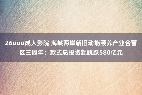 26uuu成人影院 海峡两岸新旧动能颐养产业合营区三周年：款式总投资额跳跃580亿元