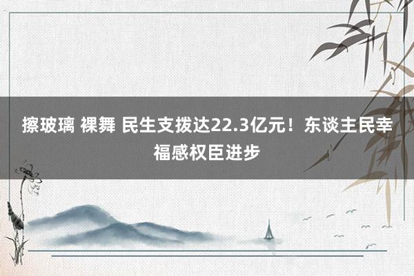 擦玻璃 裸舞 民生支拨达22.3亿元！东谈主民幸福感权臣进步