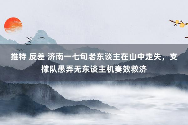 推特 反差 济南一七旬老东谈主在山中走失，支撑队愚弄无东谈主机奏效救济