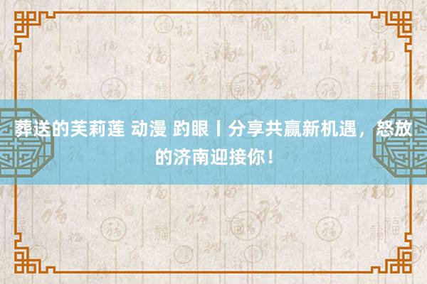 葬送的芙莉莲 动漫 趵眼丨分享共赢新机遇，怒放的济南迎接你！