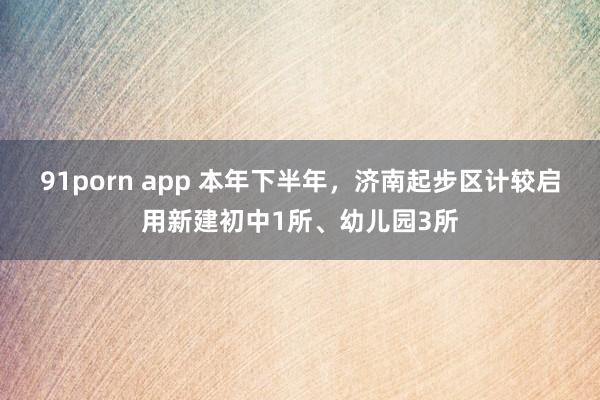 91porn app 本年下半年，济南起步区计较启用新建初中1所、幼儿园3所