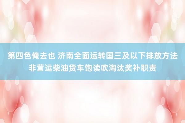 第四色俺去也 济南全面运转国三及以下排放方法非营运柴油货车饱读吹淘汰奖补职责