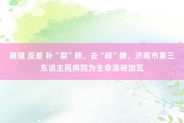 眼镜 反差 补“裂”肺、去“碎”脾，济南市第三东谈主民病院为生命添砖加瓦