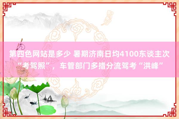 第四色网站是多少 暑期济南日均4100东谈主次“考驾照”，车管部门多措分流驾考“洪峰”